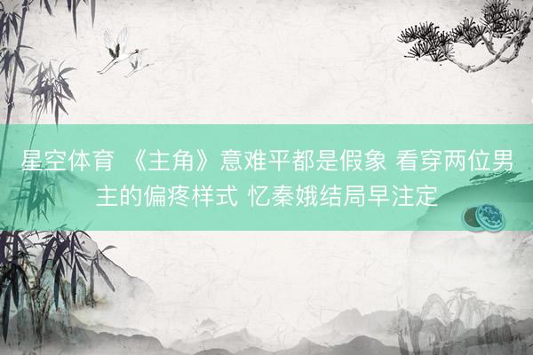 星空体育 《主角》意难平都是假象 看穿两位男主的偏疼样式 忆秦娥结局早注定