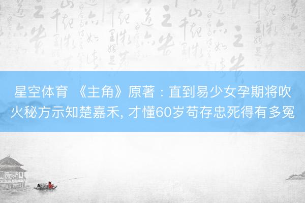 星空体育 《主角》原著 : 直到易少女孕期将吹火秘方示知楚嘉禾, 才懂60岁苟存忠死