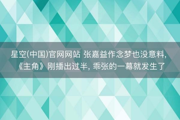 星空(中国)官网网站 张嘉益作念梦也没意料, 《主角》刚播出过半, 乖张的一幕就发生