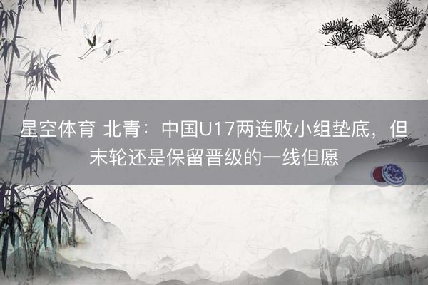 星空体育 北青：中国U17两连败小组垫底，但末轮还是保留晋级的一线但愿
