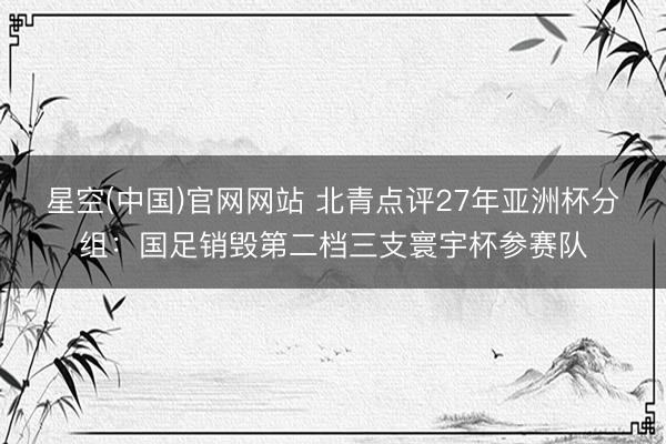 星空(中国)官网网站 北青点评27年亚洲杯分组：国足销毁第二档三支寰宇杯参赛队