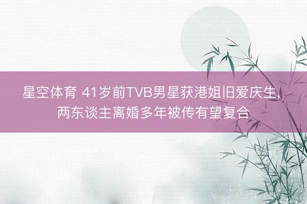 星空体育 41岁前TVB男星获港姐旧爱庆生， 两东谈主离婚多年被传有望复合