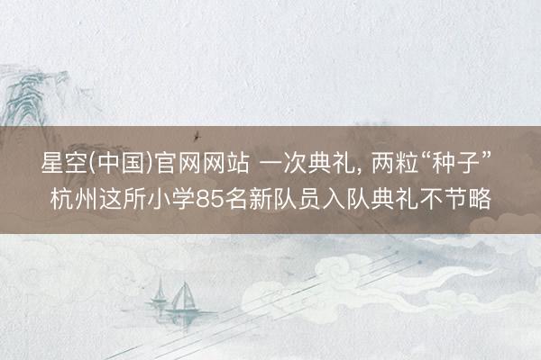 星空(中国)官网网站 一次典礼， 两粒“种子” 杭州这所小学85名新队员入队典礼不节略