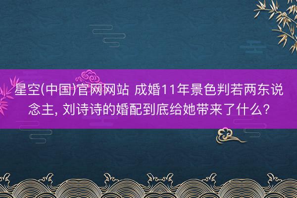 星空(中国)官网网站 成婚11年景色判若两东说念主， 刘诗诗的婚配到底给她带来了什么?