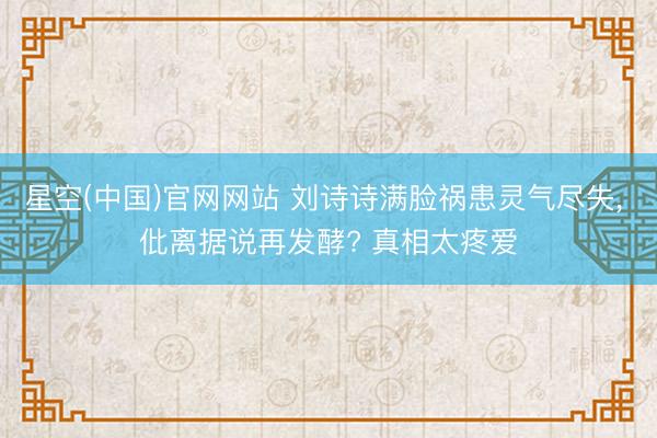 星空(中国)官网网站 刘诗诗满脸祸患灵气尽失， 仳离据说再发酵? 真相太疼爱