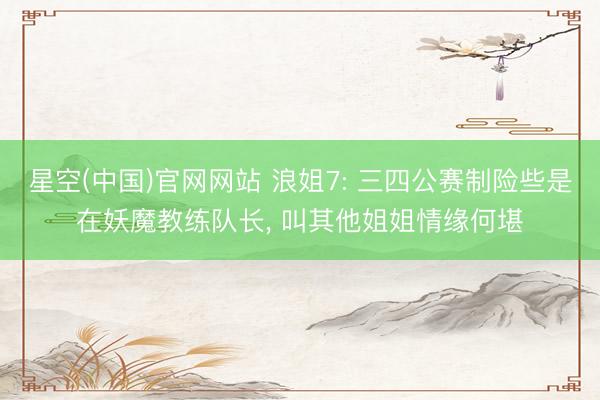 星空(中国)官网网站 浪姐7: 三四公赛制险些是在妖魔教练队长， 叫其他姐姐情缘何堪