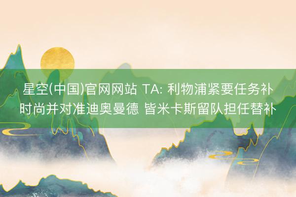 星空(中国)官网网站 TA: 利物浦紧要任务补时尚并对准迪奥曼德 皆米卡斯留队担任替补