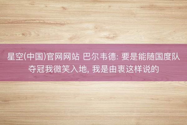 星空(中国)官网网站 巴尔韦德: 要是能随国度队夺冠我微笑入地， 我是由衷这样说的