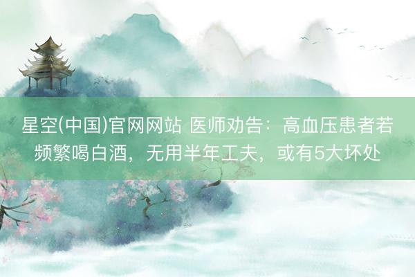 星空(中国)官网网站 医师劝告：高血压患者若频繁喝白酒，无用半年工夫，或有5大坏处