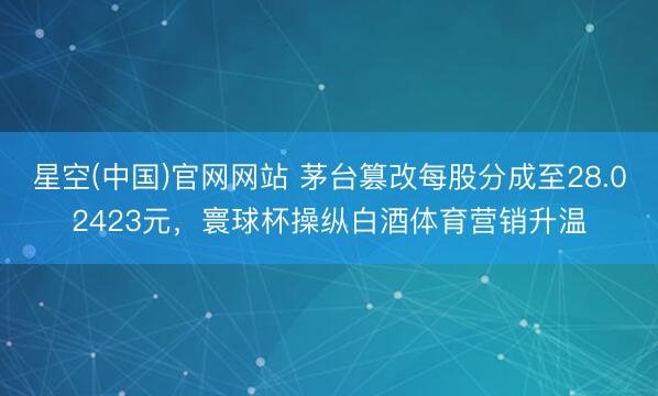 星空(中国)官网网站 茅台篡改每股分成至28.02423元，寰球杯操纵白酒体育营销升温