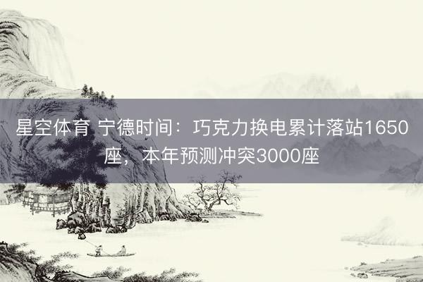 星空体育 宁德时间：巧克力换电累计落站1650座，本年预测冲突3000座