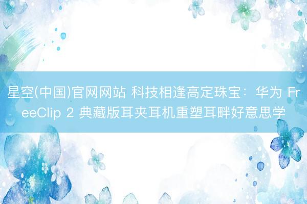 星空(中国)官网网站 科技相逢高定珠宝：华为 FreeClip 2 典藏版耳夹耳机重塑耳畔好意思学