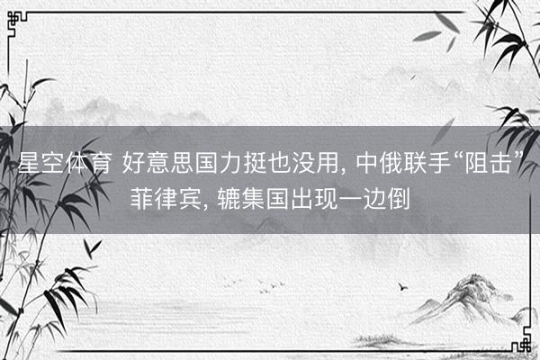 星空体育 好意思国力挺也没用， 中俄联手“阻击”菲律宾， 辘集国出现一边倒
