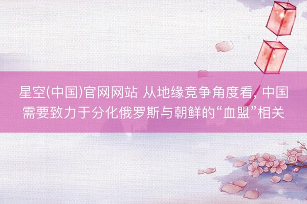 星空(中国)官网网站 从地缘竞争角度看， 中国需要致力于分化俄罗斯与朝鲜的“血盟”相关
