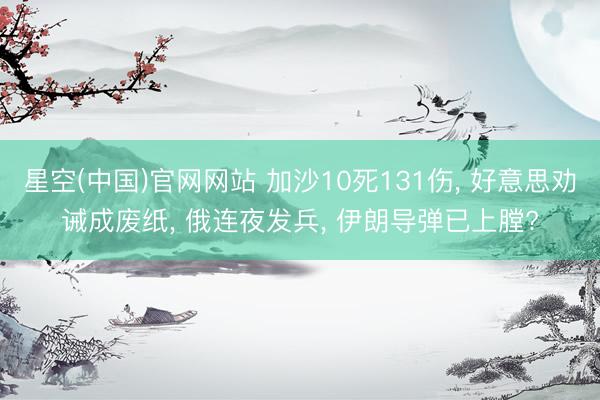 星空(中国)官网网站 加沙10死131伤， 好意思劝诫成废纸， 俄连夜发兵， 伊朗导弹已上膛?