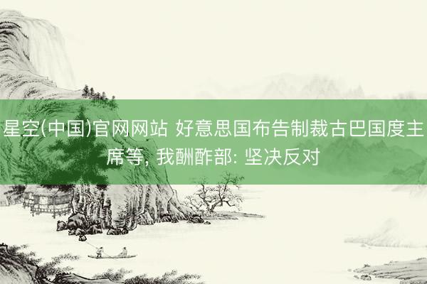 星空(中国)官网网站 好意思国布告制裁古巴国度主席等， 我酬酢部: 坚决反对