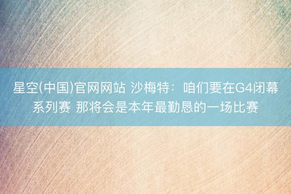 星空(中国)官网网站 沙梅特：咱们要在G4闭幕系列赛 那将会是本年最勤恳的一场比赛