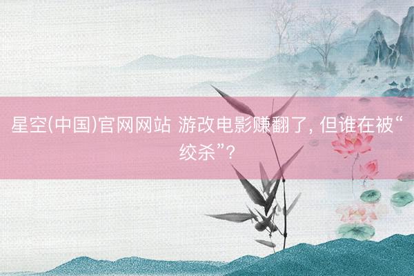 星空(中国)官网网站 游改电影赚翻了， 但谁在被“绞杀”?