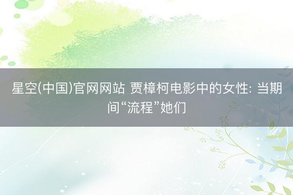 星空(中国)官网网站 贾樟柯电影中的女性: 当期间“流程”她们