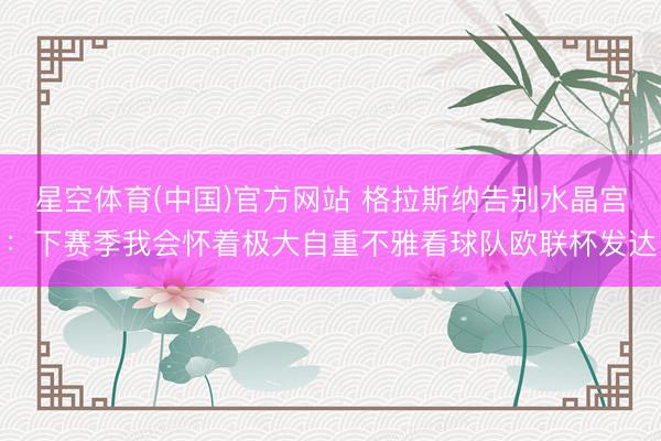 星空体育(中国)官方网站 格拉斯纳告别水晶宫：下赛季我会怀着极大自重不雅看球队欧联杯发达