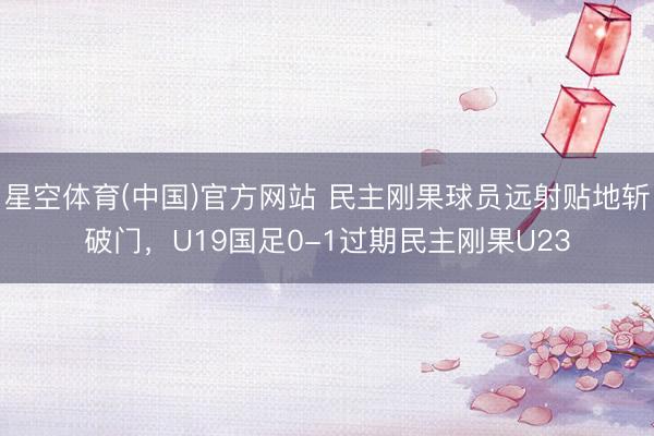 星空体育(中国)官方网站 民主刚果球员远射贴地斩破门,U19国足0-1过期民主刚果U23