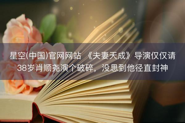 星空(中国)官网网站 《夫妻天成》导演仅仅请38岁肖顺尧演个破碎,没思到他径直封神