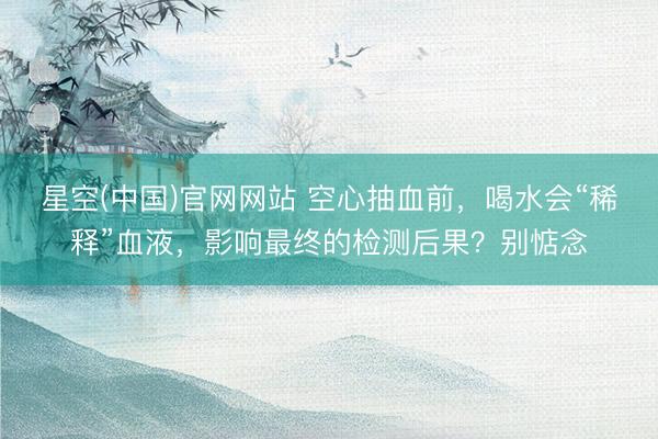星空(中国)官网网站 空心抽血前，喝水会“稀释”血液，影响最终的检测后果？别惦念