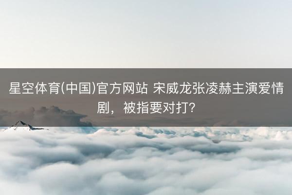 星空体育(中国)官方网站 宋威龙张凌赫主演爱情剧,被指要对打?