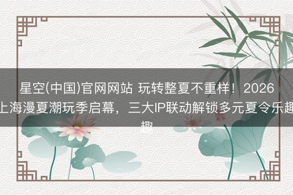 星空(中国)官网网站 玩转整夏不重样！2026上海漫夏潮玩季启幕，三大IP联动解锁多元夏令乐趣