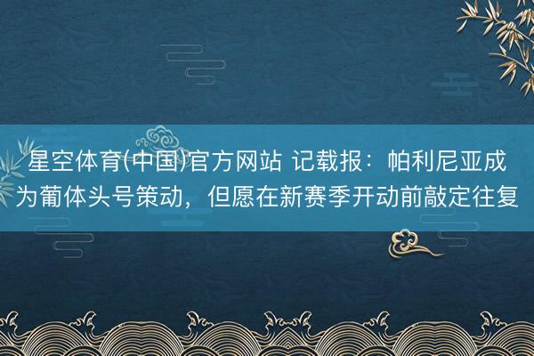 星空体育(中国)官方网站 记载报：帕利尼亚成为葡体头号策动，但愿在新赛季开动前敲定往复