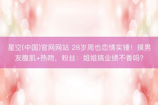 星空(中国)官网网站 28岁周也恋情实锤！摸男友腹肌+热吻，粉丝：姐姐搞业绩不香吗？