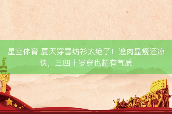 星空体育 夏天穿雪纺衫太绝了！遮肉显瘦还凉快，三四十岁穿也超有气质