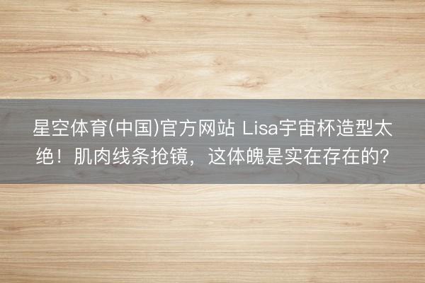 星空体育(中国)官方网站 Lisa宇宙杯造型太绝！肌肉线条抢镜，这体魄是实在存在的？