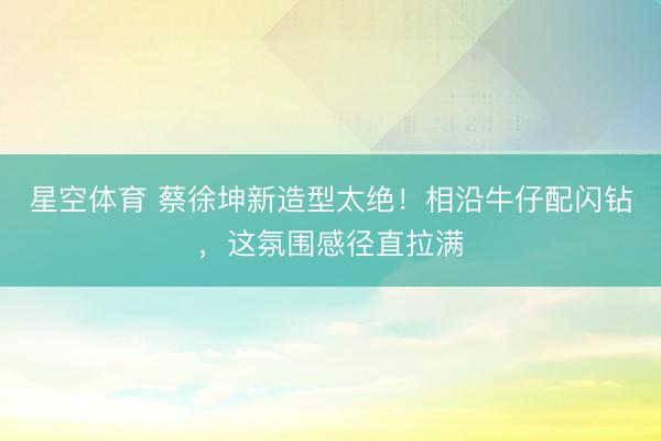 星空体育 蔡徐坤新造型太绝！相沿牛仔配闪钻，这氛围感径直拉满