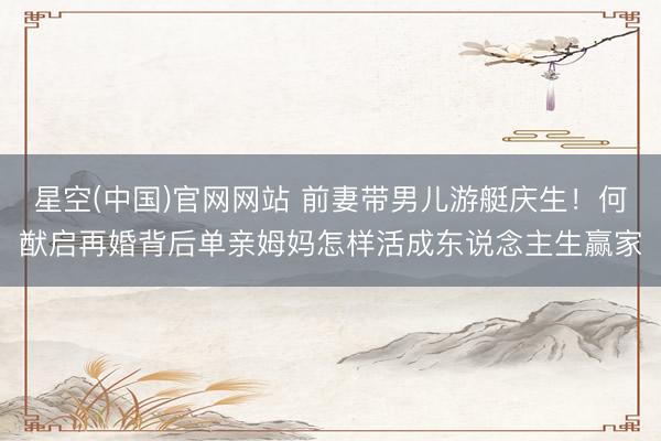 星空(中国)官网网站 前妻带男儿游艇庆生!何猷启再婚背后单亲姆妈怎样活成东说念主生赢家