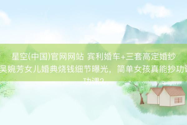 星空(中国)官网网站 宾利婚车+三套高定婚纱！吴婉芳女儿婚典烧钱细节曝光，简单女孩真能抄功课？