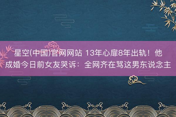 星空(中国)官网网站 13年心扉8年出轨！他成婚今日前女友哭诉：全网齐在骂这男东说念主