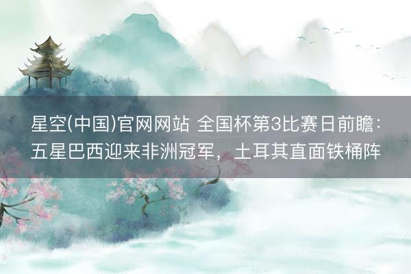 星空(中国)官网网站 全国杯第3比赛日前瞻：五星巴西迎来非洲冠军，土耳其直面铁桶阵
