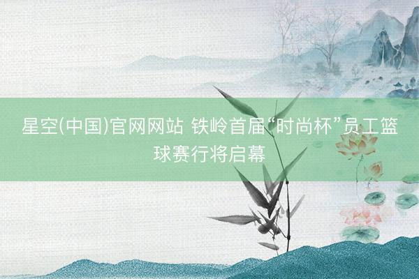 星空(中国)官网网站 铁岭首届“时尚杯”员工篮球赛行将启幕