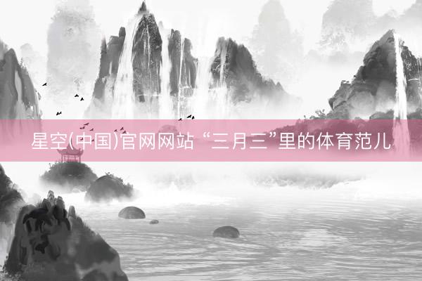 星空(中国)官网网站 “三月三”里的体育范儿
