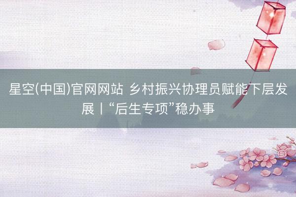 星空(中国)官网网站 乡村振兴协理员赋能下层发展丨“后生专项”稳办事