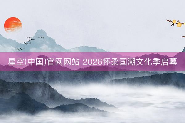 星空(中国)官网网站 2026怀柔国潮文化季启幕