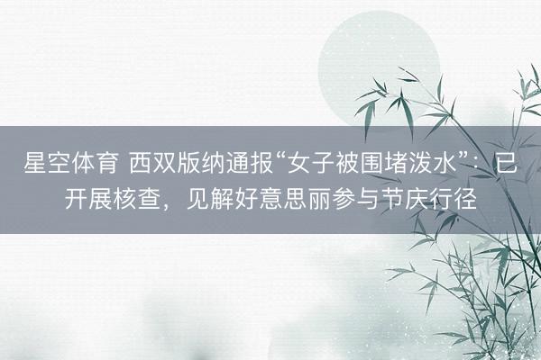星空体育 西双版纳通报“女子被围堵泼水”：已开展核查，见解好意思丽参与节庆行径