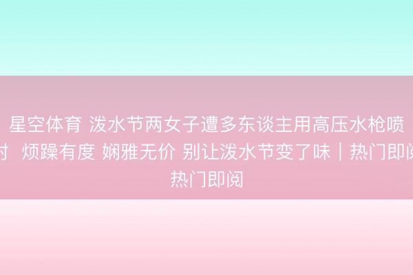 星空体育 泼水节两女子遭多东谈主用高压水枪喷射  烦躁有度 娴雅无价 别让泼水节变了味｜热门即阅