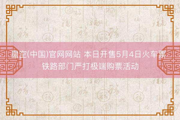 星空(中国)官网网站 本日开售5月4日火车票 铁路部门严打极端购票活动