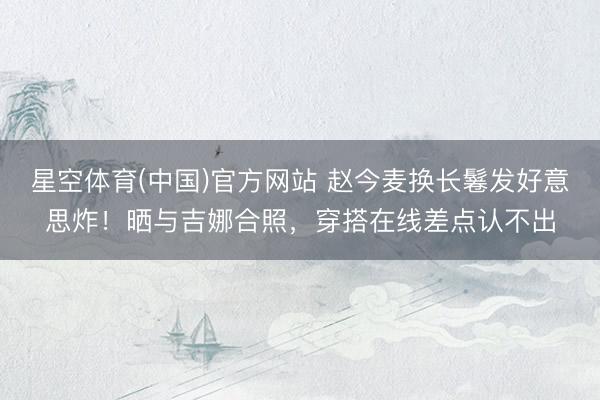 星空体育(中国)官方网站 赵今麦换长鬈发好意思炸！晒与吉娜合照，穿搭在线差点认不出