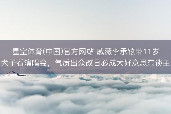 星空体育(中国)官方网站 戚薇李承铉带11岁犬子看演唱会，气质出众改日必成大好意思东谈主