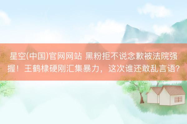 星空(中国)官网网站 黑粉拒不说念歉被法院强握！王鹤棣硬刚汇集暴力，这次谁还敢乱言语？