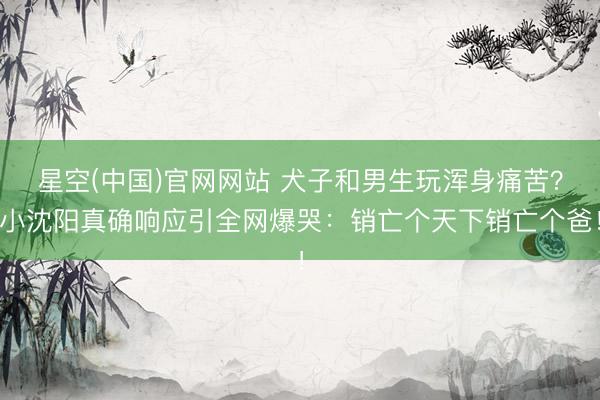 星空(中国)官网网站 犬子和男生玩浑身痛苦？小沈阳真确响应引全网爆哭：销亡个天下销亡个爸！