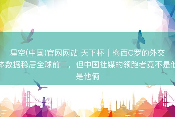 星空(中国)官网网站 天下杯｜梅西C罗的外交媒体数据稳居全球前二，但中国社媒的领跑者竟不是他俩